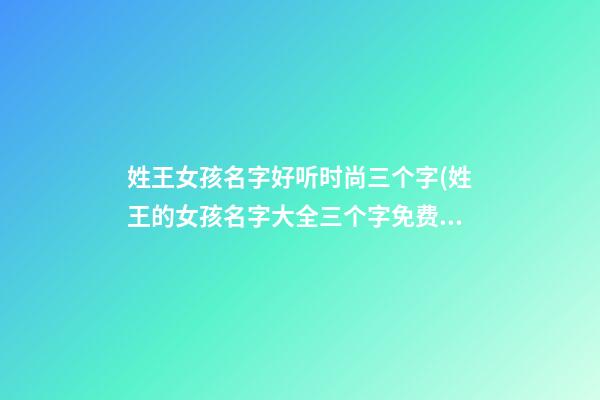 姓王女孩名字好听时尚三个字(姓王的女孩名字大全三个字免费起名)