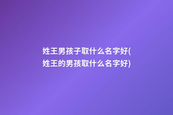 姓王男孩子取什么名字好(姓王的男孩取什么名字好)