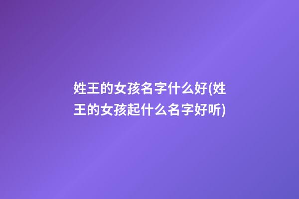姓王的女孩名字什么好(姓王的女孩起什么名字好听)