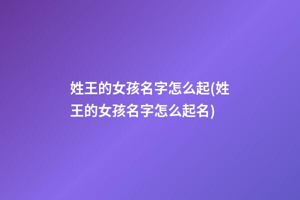 姓王的女孩名字怎么起(姓王的女孩名字怎么起名)