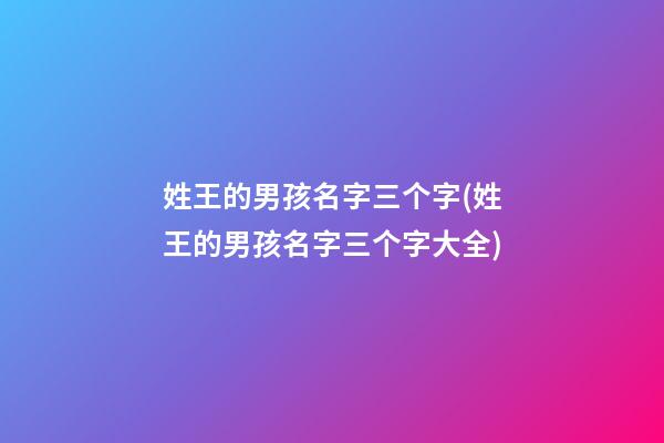 姓王的男孩名字三个字(姓王的男孩名字三个字大全)