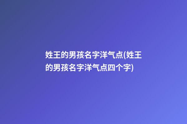 姓王的男孩名字洋气点(姓王的男孩名字洋气点四个字)