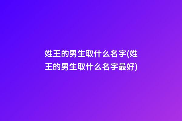 姓王的男生取什么名字(姓王的男生取什么名字最好)