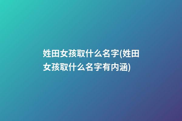 姓田女孩取什么名字(姓田女孩取什么名字有内涵)