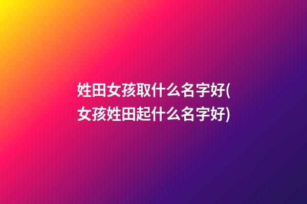姓田女孩取什么名字好(女孩姓田起什么名字好)