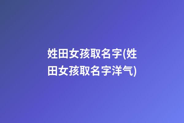 姓田女孩取名字(姓田女孩取名字洋气)