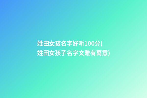 姓田女孩名字好听100分(姓田女孩子名字文雅有寓意)