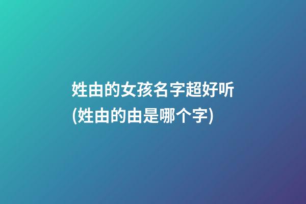 姓由的女孩名字超好听(姓由的由是哪个字)