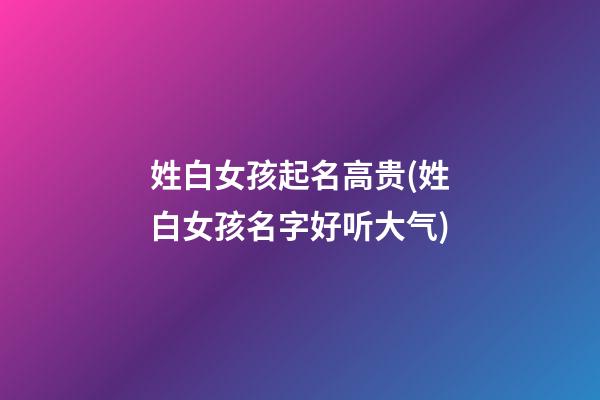 姓白女孩起名高贵(姓白女孩名字好听大气)