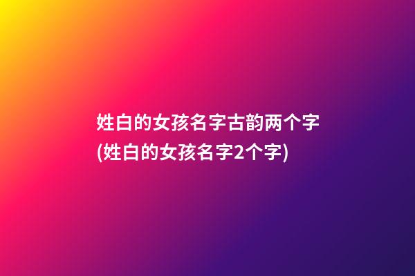 姓白的女孩名字古韵两个字(姓白的女孩名字2个字)