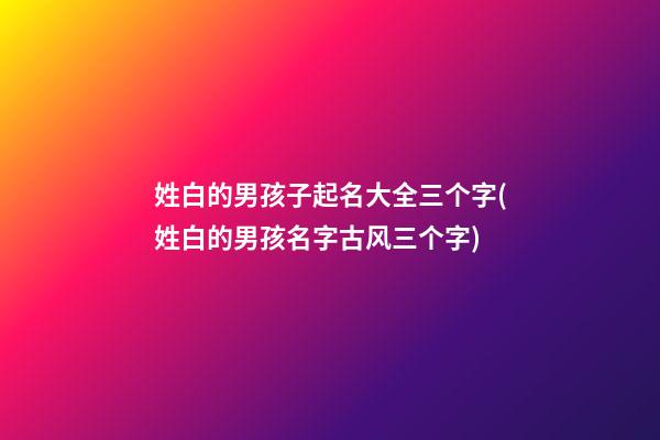 姓白的男孩子起名大全三个字(姓白的男孩名字古风三个字)