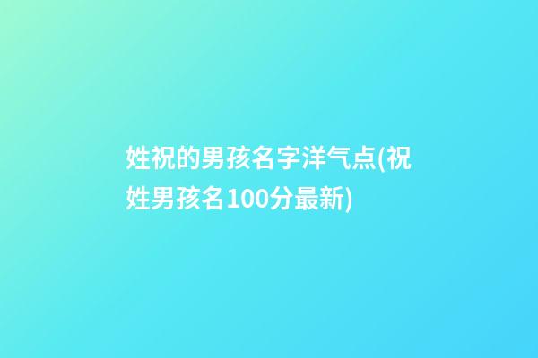姓祝的男孩名字洋气点(祝姓男孩名100分最新)