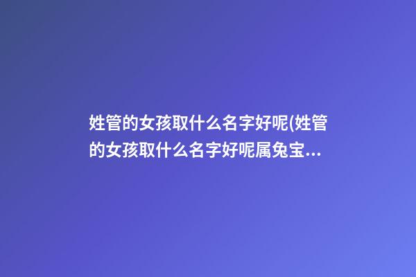 姓管的女孩取什么名字好呢(姓管的女孩取什么名字好呢属兔宝宝)