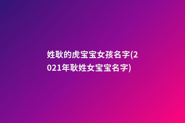 姓耿的虎宝宝女孩名字(2021年耿姓女宝宝名字)