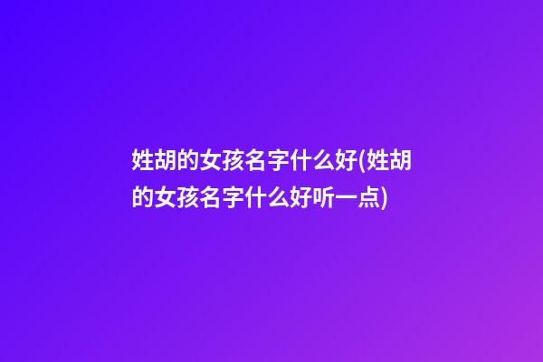 姓胡的女孩名字什么好(姓胡的女孩名字什么好听一点)