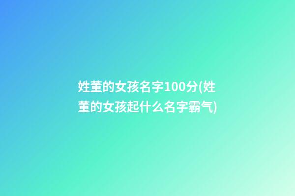 姓董的女孩名字100分(姓董的女孩起什么名字霸气)