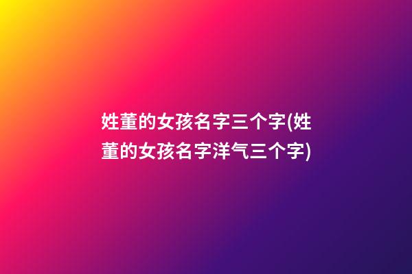 姓董的女孩名字三个字(姓董的女孩名字洋气三个字)