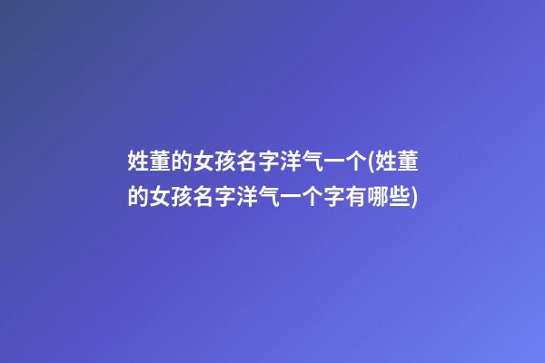 姓董的女孩名字洋气一个(姓董的女孩名字洋气一个字有哪些)