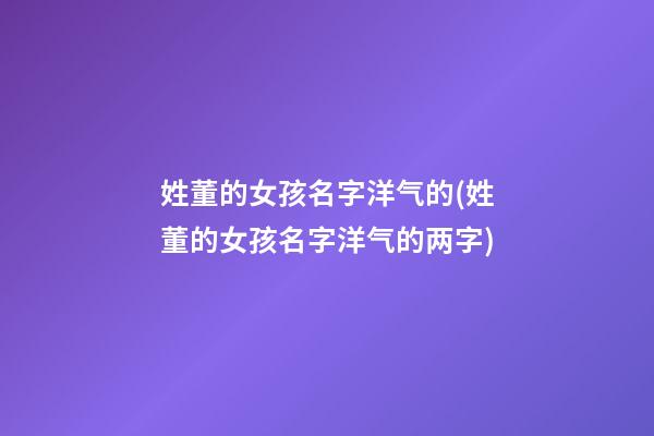 姓董的女孩名字洋气的(姓董的女孩名字洋气的两字)