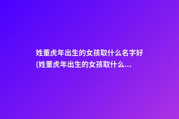 姓董虎年出生的女孩取什么名字好(姓董虎年出生的女孩取什么名字好一点)