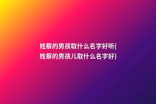 姓蔡的男孩取什么名字好听(姓蔡的男孩儿取什么名字好)