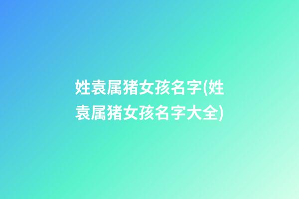 姓袁属猪女孩名字(姓袁属猪女孩名字大全)