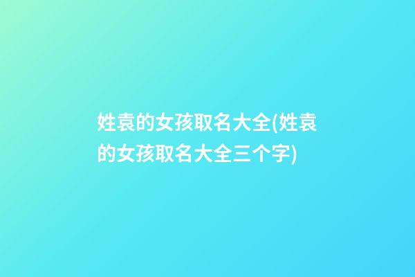 姓袁的女孩取名大全(姓袁的女孩取名大全三个字)