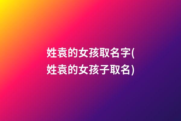 姓袁的女孩取名字(姓袁的女孩子取名)