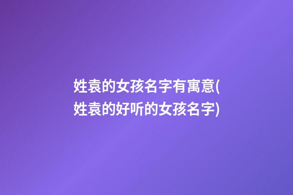 姓袁的女孩名字有寓意(姓袁的好听的女孩名字)