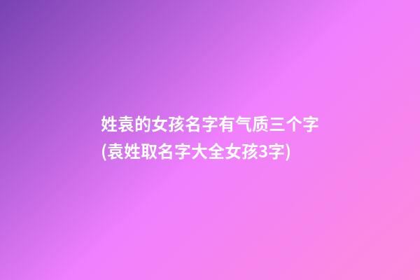 姓袁的女孩名字有气质三个字(袁姓取名字大全女孩3字)