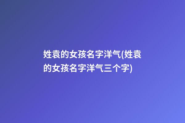 姓袁的女孩名字洋气(姓袁的女孩名字洋气三个字)