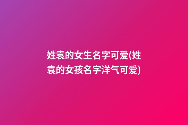 姓袁的女生名字可爱(姓袁的女孩名字洋气可爱)