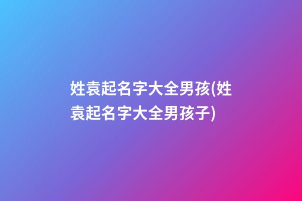姓袁起名字大全男孩(姓袁起名字大全男孩子)