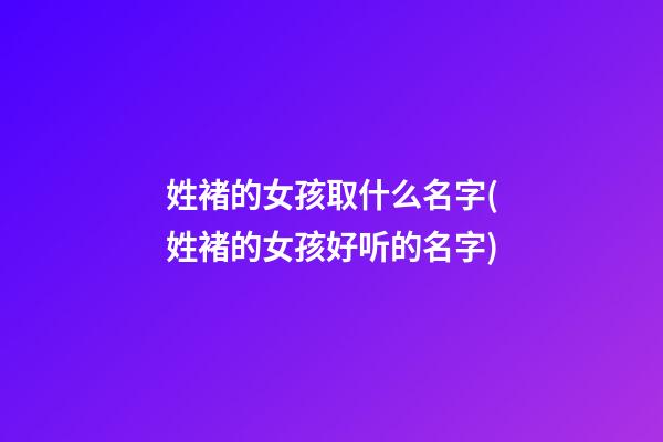 姓褚的女孩取什么名字(姓褚的女孩好听的名字)