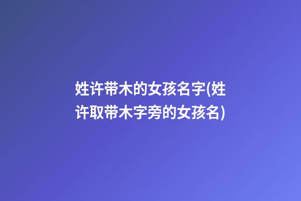 姓许带木的女孩名字(姓许取带木字旁的女孩名)