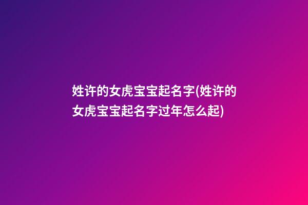 姓许的女虎宝宝起名字(姓许的女虎宝宝起名字过年怎么起)