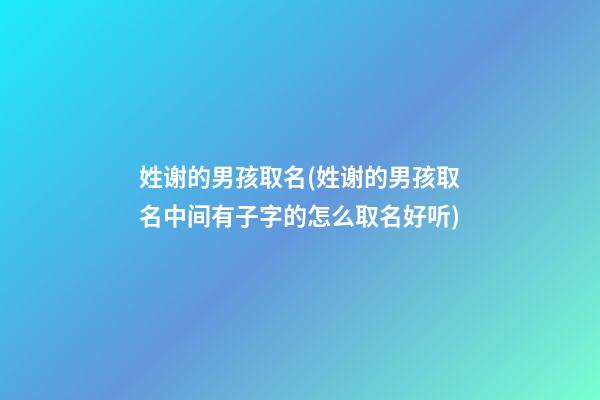 姓谢的男孩取名(姓谢的男孩取名中间有子字的怎么取名好听)