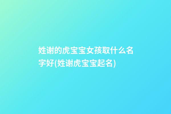 姓谢的虎宝宝女孩取什么名字好(姓谢虎宝宝起名)