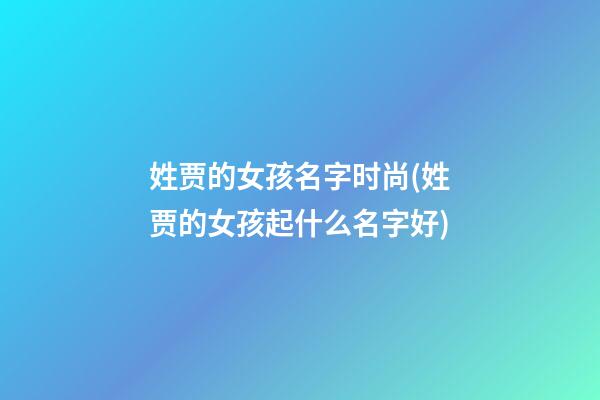 姓贾的女孩名字时尚(姓贾的女孩起什么名字好)