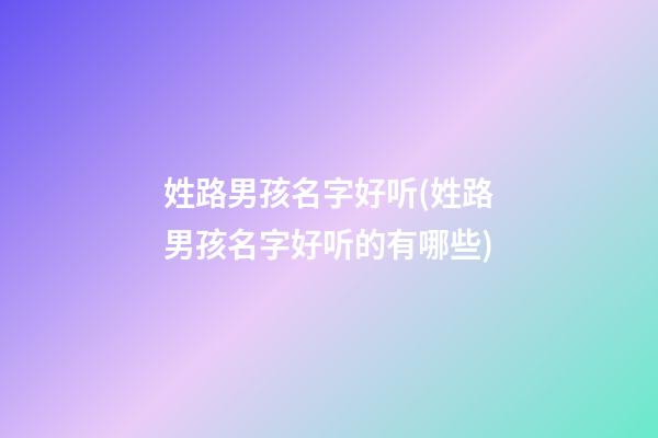 姓路男孩名字好听(姓路男孩名字好听的有哪些)