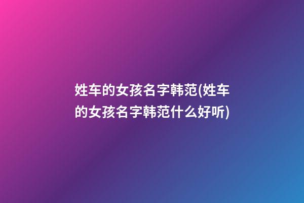 姓车的女孩名字韩范(姓车的女孩名字韩范什么好听)