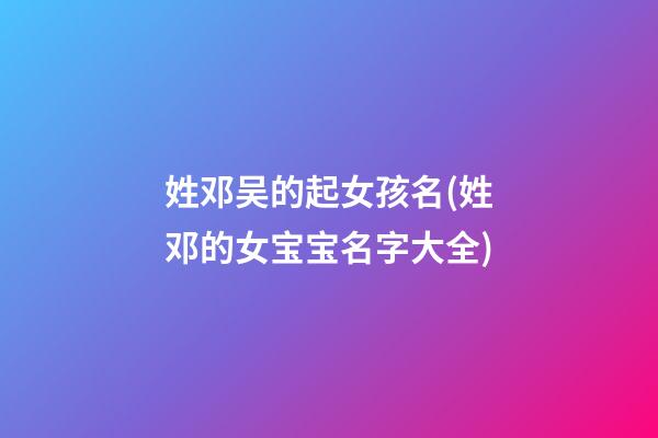 姓邓吴的起女孩名(姓邓的女宝宝名字大全)