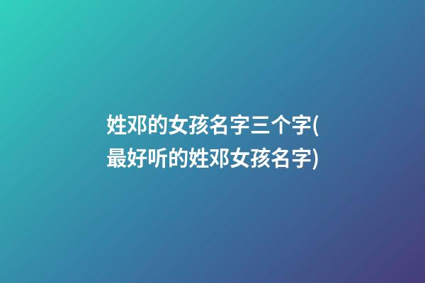 姓邓的女孩名字三个字(最好听的姓邓女孩名字)
