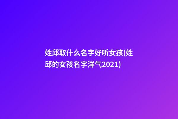 姓邱取什么名字好听女孩(姓邱的女孩名字洋气2021)