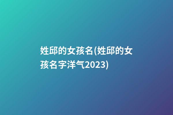 姓邱的女孩名(姓邱的女孩名字洋气2023)