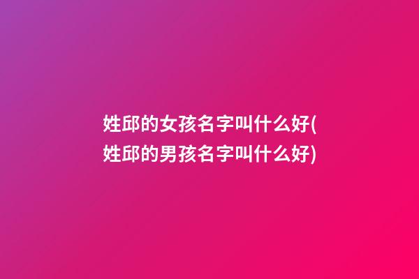 姓邱的女孩名字叫什么好(姓邱的男孩名字叫什么好)
