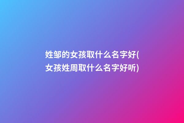 姓邹的女孩取什么名字好(女孩姓周取什么名字好听)