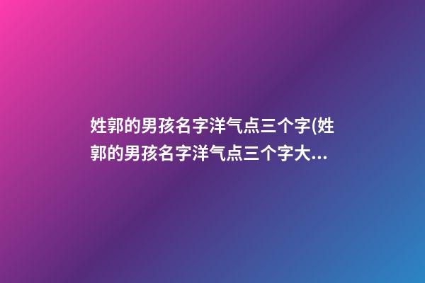 姓郭的男孩名字洋气点三个字(姓郭的男孩名字洋气点三个字大全)
