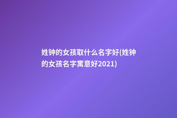 姓钟的女孩取什么名字好(姓钟的女孩名字寓意好2021)
