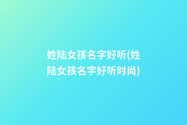 姓陆女孩名字好听(姓陆女孩名字好听时尚)